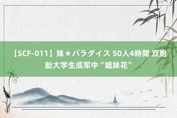 【SCF-011】妹★パラダイス 50人4時間 双胞胎大学生成军中“姐妹花”