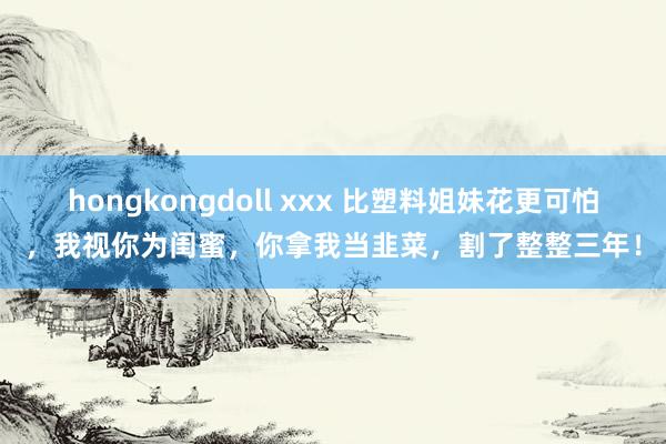 hongkongdoll xxx 比塑料姐妹花更可怕，我视你为闺蜜，你拿我当韭菜，割了整整三年！