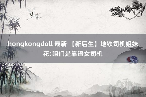 hongkongdoll 最新 【新后生】地铁司机姐妹花:咱们是靠谱女司机