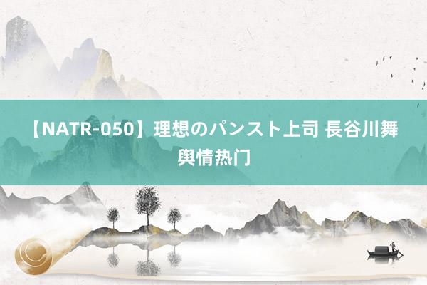 【NATR-050】理想のパンスト上司 長谷川舞 舆情热门