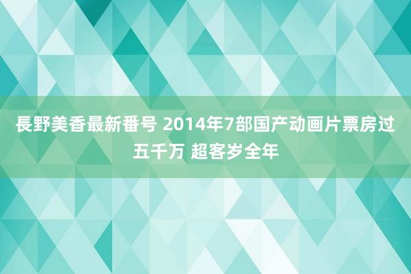 長野美香最新番号 2014年7部国产动画片票房过五千万 超客岁全年