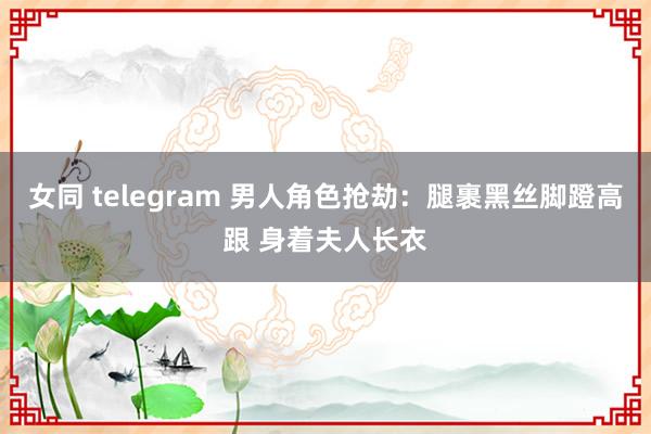 女同 telegram 男人角色抢劫：腿裹黑丝脚蹬高跟 身着夫人长衣