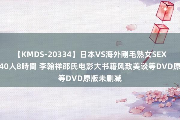 【KMDS-20334】日本VS海外剛毛熟女SEX対決！！40人8時間 李翰祥邵氏电影大书籍风致美谈等DVD原版未删减