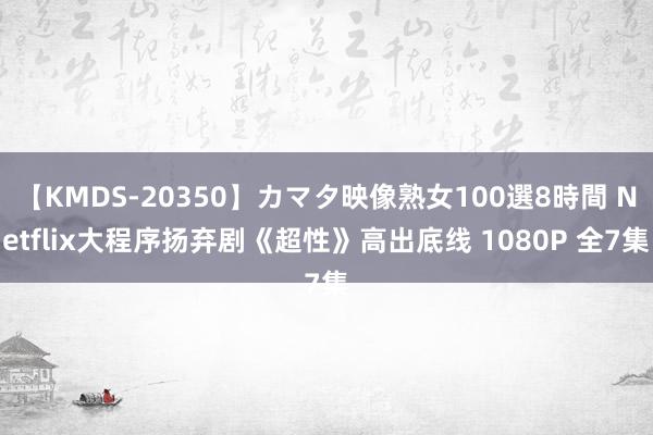 【KMDS-20350】カマタ映像熟女100選8時間 Netflix大程序扬弃剧《超性》高出底线 1080P 全7集