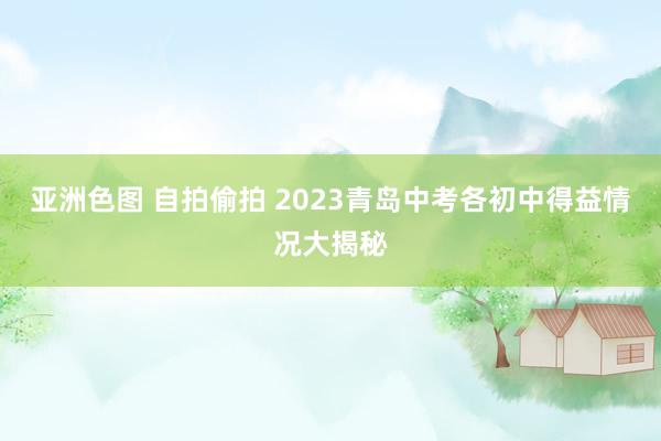 亚洲色图 自拍偷拍 2023青岛中考各初中得益情况大揭秘