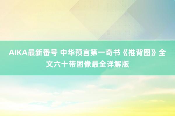 AIKA最新番号 中华预言第一奇书《推背图》全文六十带图像最全详解版