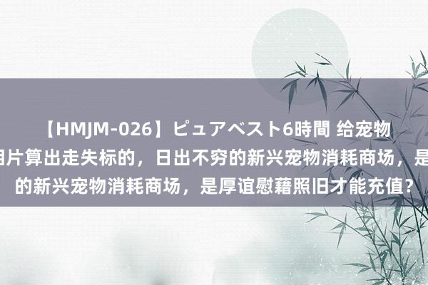 【HMJM-026】ピュアベスト6時間 给宠物作念基因检测，拿宠物相片算出走失标的，日出不穷的新兴宠物消耗商场，是厚谊慰藉照旧才能充值？