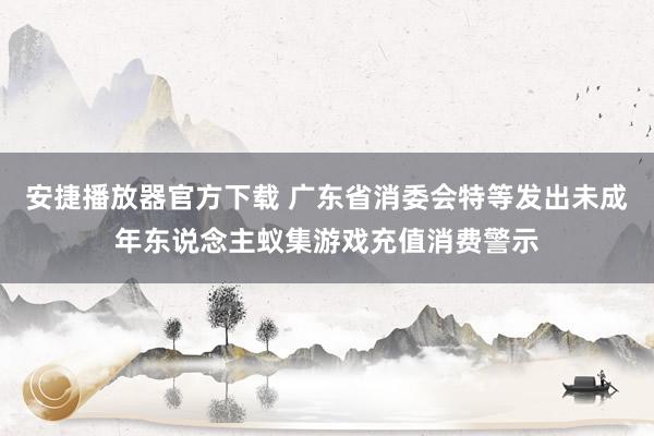 安捷播放器官方下载 广东省消委会特等发出未成年东说念主蚁集游戏充值消费警示