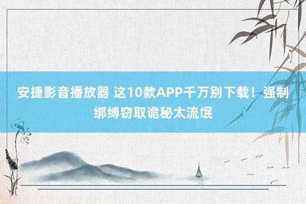 安捷影音播放器 这10款APP千万别下载！强制绑缚窃取诡秘太流氓