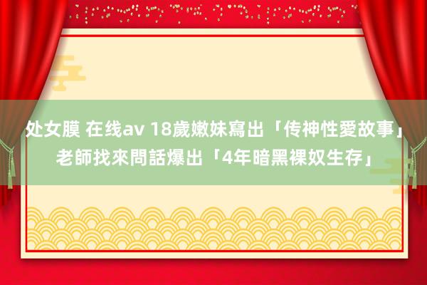 处女膜 在线av 18歲嫩妹寫出「传神性愛故事」　老師找來問話爆出「4年暗黑裸奴生存」