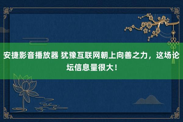 安捷影音播放器 犹豫互联网朝上向善之力，这场论坛信息量很大！