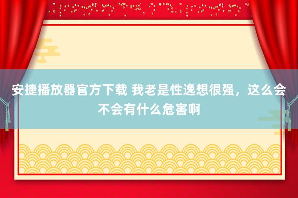 安捷播放器官方下载 我老是性逸想很强，这么会不会有什么危害啊