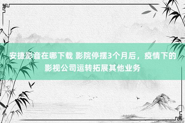 安捷影音在哪下载 影院停摆3个月后，疫情下的影视公司运转拓展其他业务