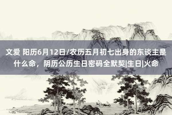 文爱 阳历6月12日/农历五月初七出身的东谈主是什么命，阴历公历生日密码全默契|生日|火命