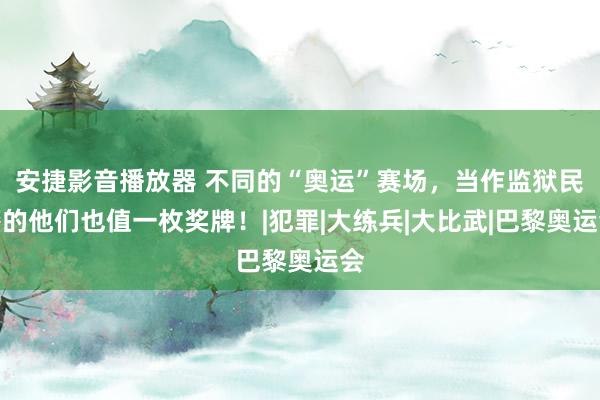 安捷影音播放器 不同的“奥运”赛场，当作监狱民警的他们也值一枚奖牌！|犯罪|大练兵|大比武|巴黎奥运会