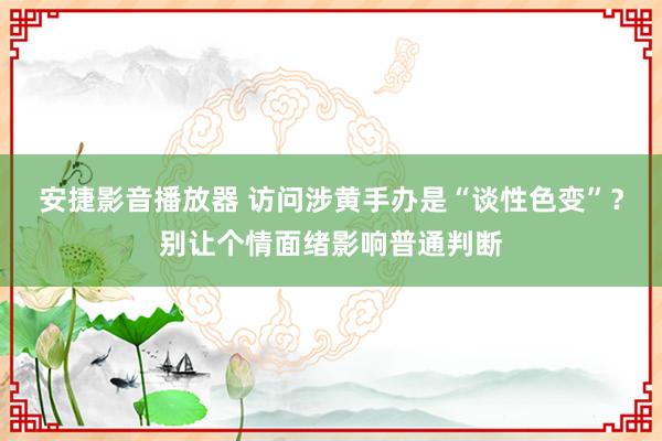 安捷影音播放器 访问涉黄手办是“谈性色变”？别让个情面绪影响普通判断