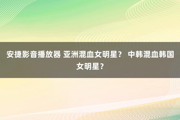 安捷影音播放器 亚洲混血女明星？ 中韩混血韩国女明星？