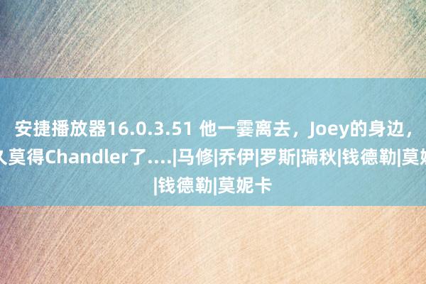 安捷播放器16.0.3.51 他一霎离去，Joey的身边，恒久莫得Chandler了....|马修|乔伊|罗斯|瑞秋|钱德勒|莫妮卡