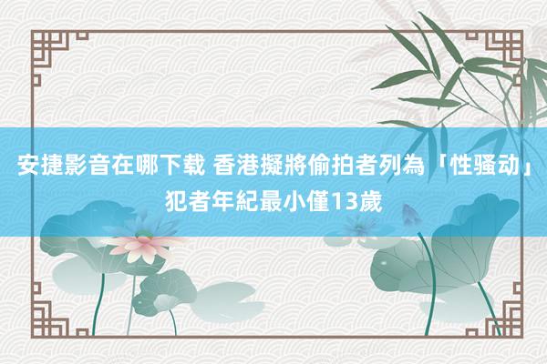 安捷影音在哪下载 香港擬將偷拍者列為「性骚动」　犯者年紀最小僅13歲