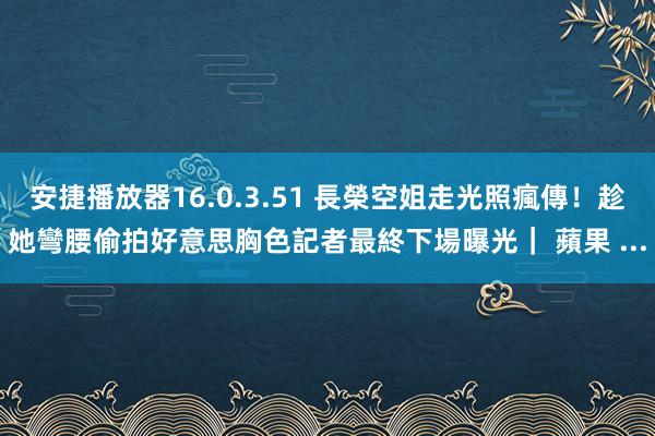 安捷播放器16.0.3.51 長榮空姐走光照瘋傳！趁她彎腰偷拍好意思胸色記者最終下場曝光｜ 蘋果 ...