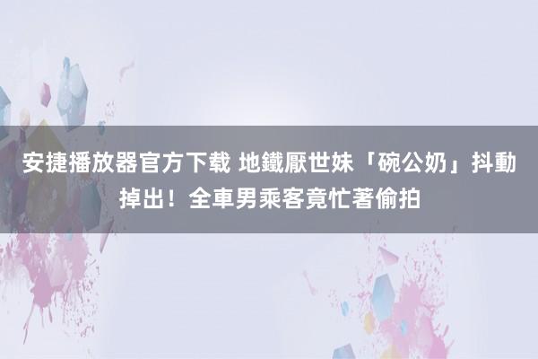 安捷播放器官方下载 地鐵厭世妹「碗公奶」抖動掉出！全車男乘客竟忙著偷拍