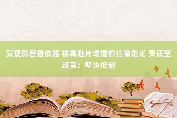 安捷影音播放器 楊冪赴片場遭偷拍險走光 责任室譴責：堅決抵制