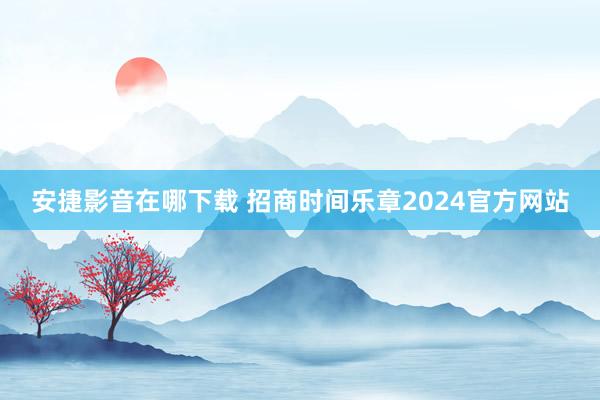 安捷影音在哪下载 招商时间乐章2024官方网站