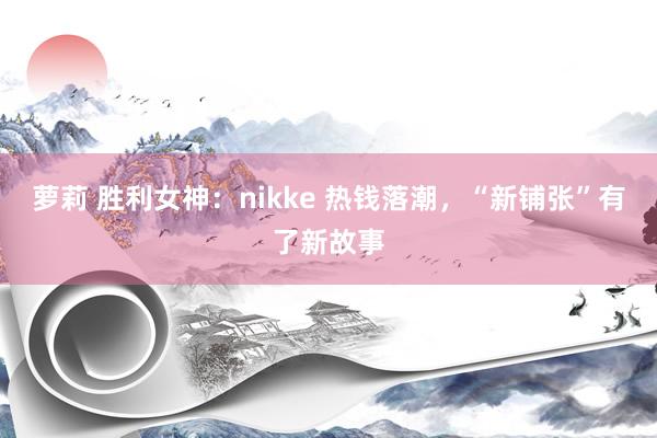 萝莉 胜利女神：nikke 热钱落潮，“新铺张”有了新故事