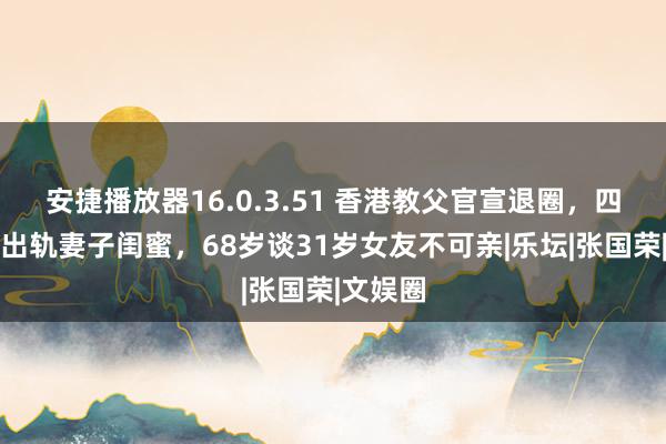 安捷播放器16.0.3.51 香港教父官宣退圈，四婚四离出轨妻子闺蜜，68岁谈31岁女友不可亲|乐坛|张国荣|文娱圈