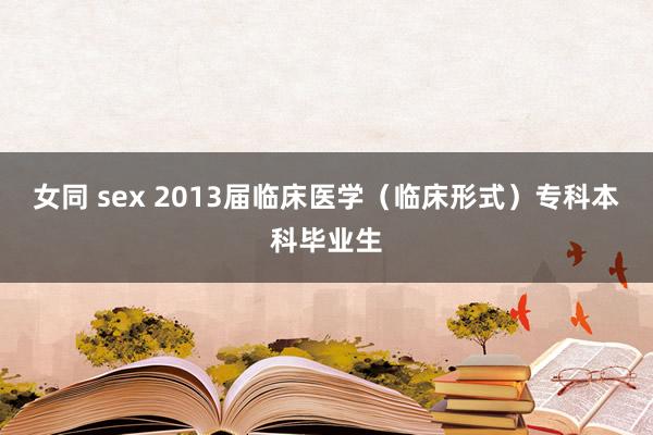 女同 sex 2013届临床医学（临床形式）专科本科毕业生