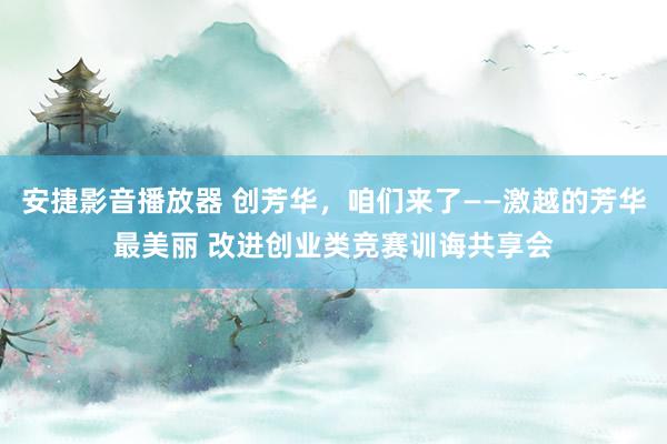 安捷影音播放器 创芳华，咱们来了——激越的芳华最美丽 改进创业类竞赛训诲共享会