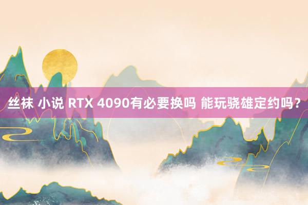 丝袜 小说 RTX 4090有必要换吗 能玩骁雄定约吗？