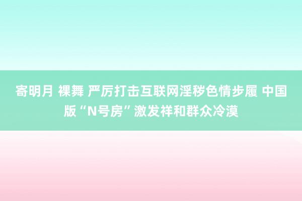 寄明月 裸舞 严厉打击互联网淫秽色情步履 中国版“N号房”激发祥和群众冷漠