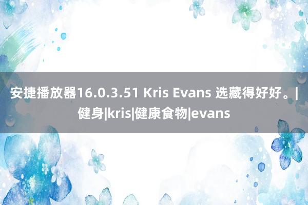 安捷播放器16.0.3.51 Kris Evans 选藏得好好。|健身|kris|健康食物|evans