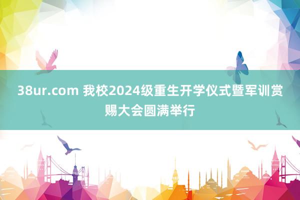 38ur.com 我校2024级重生开学仪式暨军训赏赐大会圆满举行