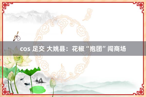 cos 足交 大姚县：花椒“抱团”闯商场