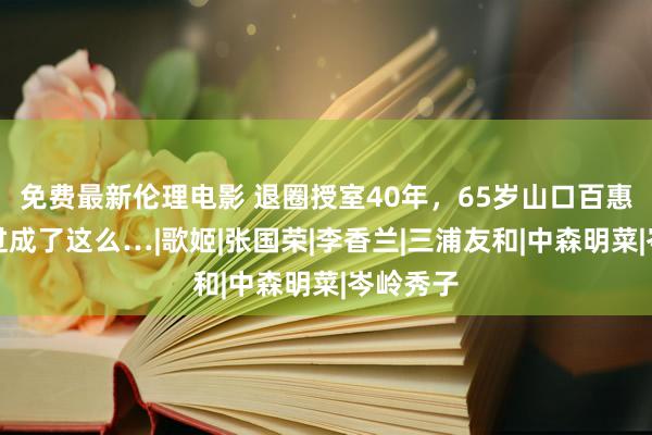 免费最新伦理电影 退圈授室40年，65岁山口百惠，竟然过成了这么…|歌姬|张国荣|李香兰|三浦友和|中森明菜|岑岭秀子