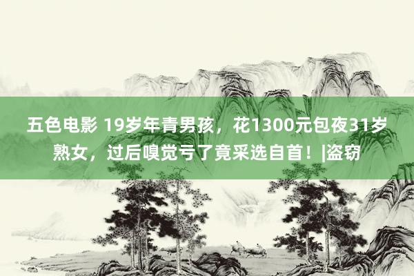 五色电影 19岁年青男孩，花1300元包夜31岁熟女，过后嗅觉亏了竟采选自首！|盗窃