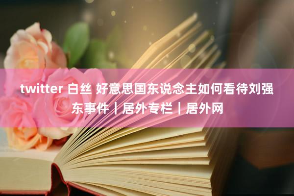 twitter 白丝 好意思国东说念主如何看待刘强东事件｜居外专栏｜居外网