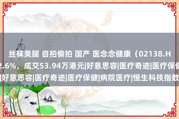 丝袜美腿 自拍偷拍 国产 医念念健康（02138.HK）11月6日收盘高涨2.6%，成交53.94万港元|好意思容|医疗奇迹|医疗保健|病院医疗|恒生科技指数