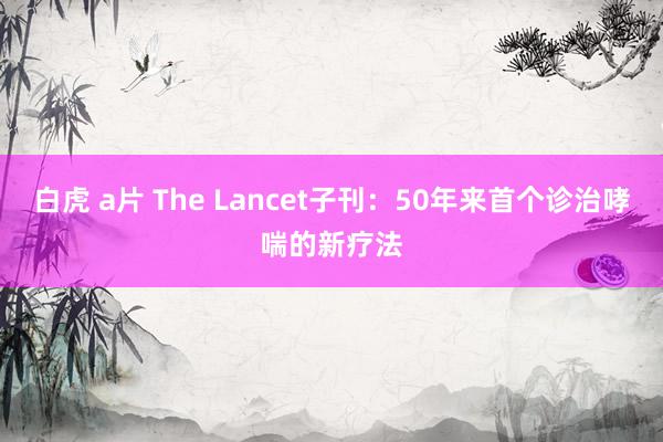 白虎 a片 The Lancet子刊：50年来首个诊治哮喘的新疗法