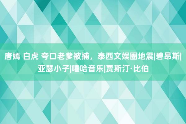 唐嫣 白虎 夸口老爹被捕，泰西文娱圈地震|碧昂斯|亚瑟小子|嘻哈音乐|贾斯汀·比伯