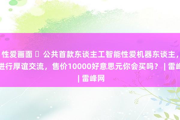 性爱画面 公共首款东谈主工智能性爱机器东谈主，可进行厚谊交流，售价10000好意思元你会买吗？ |