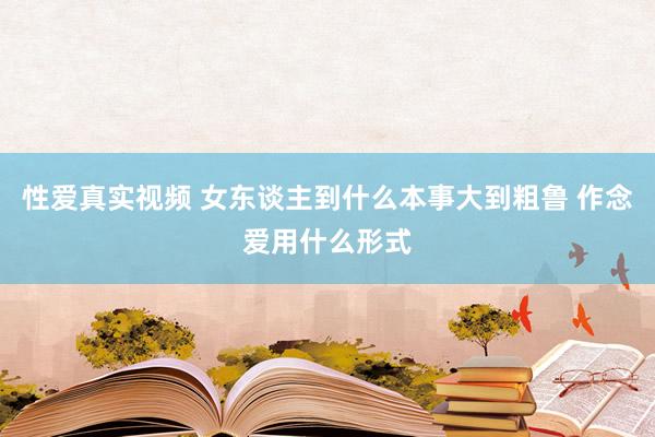 性爱真实视频 女东谈主到什么本事大到粗鲁 作念爱用什么形式