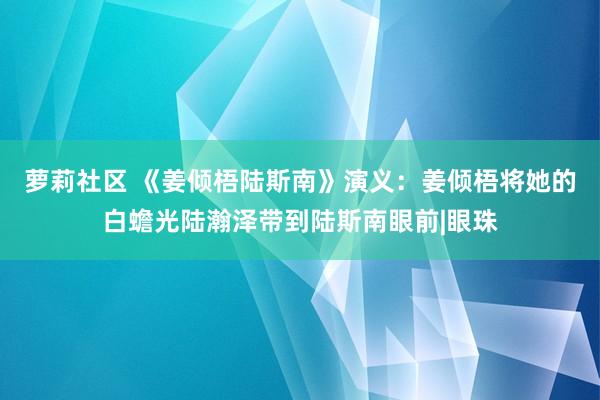 萝莉社区 《姜倾梧陆斯南》演义：姜倾梧将她的白蟾光陆瀚泽带到陆斯南眼前|眼珠