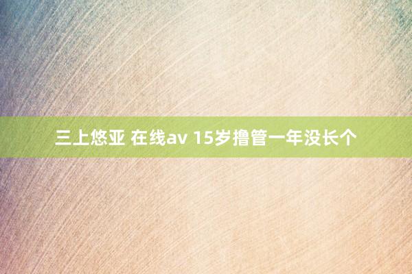 三上悠亚 在线av 15岁撸管一年没长个