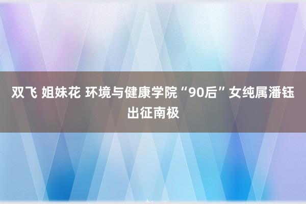 双飞 姐妹花 环境与健康学院“90后”女纯属潘钰出征南极