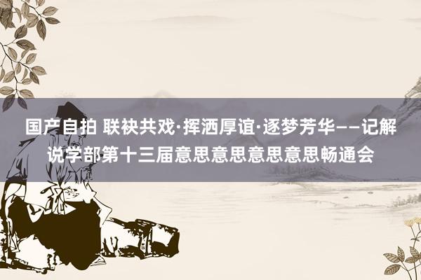 国产自拍 联袂共戏·挥洒厚谊·逐梦芳华——记解说学部第十三届意思意思意思意思畅通会