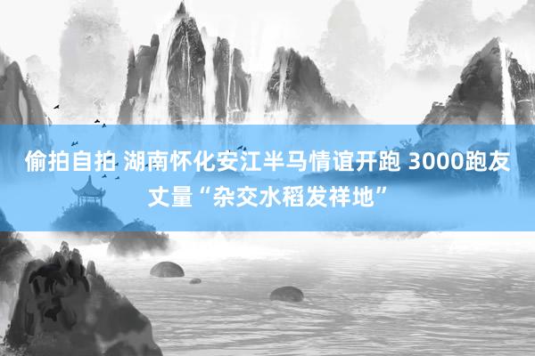 偷拍自拍 湖南怀化安江半马情谊开跑 3000跑友丈量“杂交水稻发祥地”
