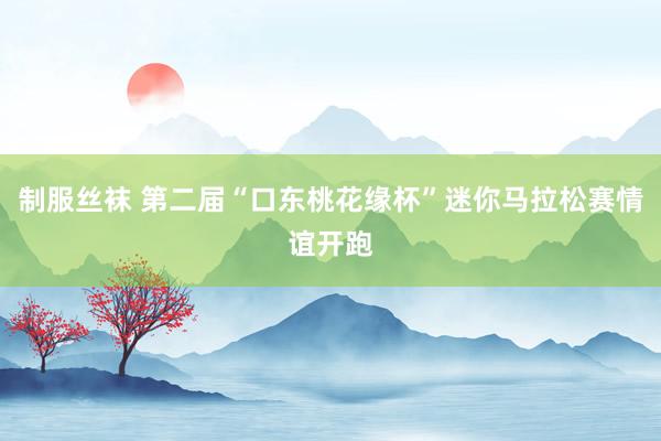 制服丝袜 第二届“口东桃花缘杯”迷你马拉松赛情谊开跑